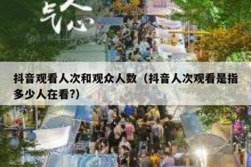 抖音观看人次和观众人数（抖音人次观看是指多少人在看?）
