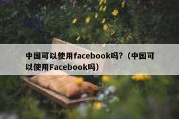 中国可以使用facebook吗?（中国可以使用Facebook吗）