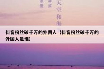 抖音粉丝破千万的外国人（抖音粉丝破千万的外国人是谁）