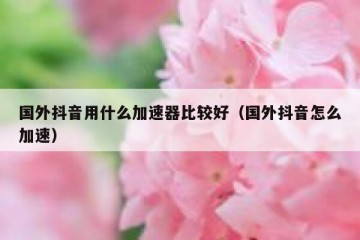 国外抖音用什么加速器比较好（国外抖音怎么加速）
