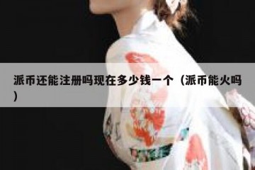 派币还能注册吗现在多少钱一个（派币能火吗）