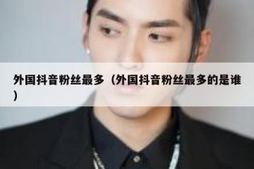 外国抖音粉丝最多（外国抖音粉丝最多的是谁）