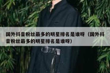 国外抖音粉丝最多的明星排名是谁呀（国外抖音粉丝最多的明星排名是谁呀）