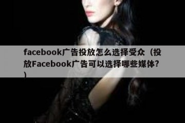 facebook广告投放怎么选择受众（投放Facebook广告可以选择哪些媒体?）