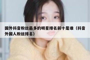 国外抖音粉丝最多的明星排名前十是谁（抖音外国人粉丝排名）