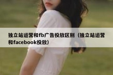 独立站运营和fb广告投放区别（独立站运营和facebook投放）