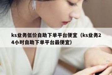 ks业务低价自助下单平台便宜（ks业务24小时自助下单平台最便宜）