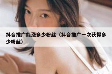 抖音推广能涨多少粉丝（抖音推广一次获得多少粉丝）