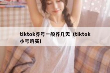 tiktok养号一般养几天（tiktok小号购买）