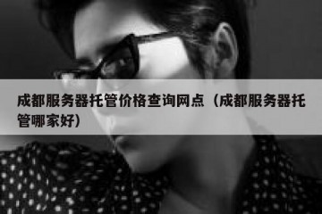 成都服务器托管价格查询网点（成都服务器托管哪家好）