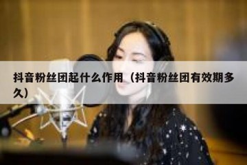 抖音粉丝团起什么作用（抖音粉丝团有效期多久）
