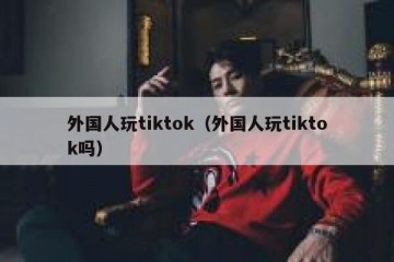 外国人玩tiktok（外国人玩tiktok吗）