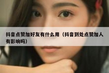 抖音点赞加好友有什么用（抖音到处点赞加人有影响吗）