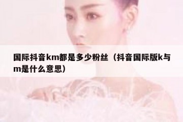 国际抖音km都是多少粉丝（抖音国际版k与m是什么意思）