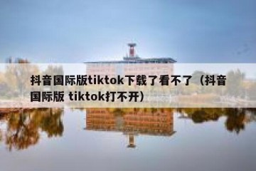 抖音国际版tiktok下载了看不了（抖音国际版 tiktok打不开）