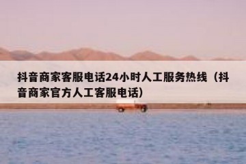 抖音商家客服电话24小时人工服务热线（抖音商家官方人工客服电话）