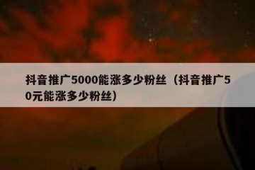 抖音推广5000能涨多少粉丝（抖音推广50元能涨多少粉丝）