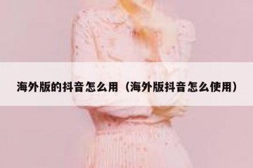 海外版的抖音怎么用（海外版抖音怎么使用）