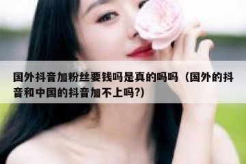 国外抖音加粉丝要钱吗是真的吗吗（国外的抖音和中国的抖音加不上吗?）