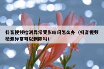 抖音视频检测异常受影响吗怎么办（抖音视频检测异常可以删除吗）