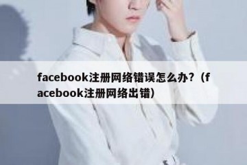 facebook注册网络错误怎么办?（facebook注册网络出错）