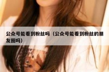 公众号能看到粉丝吗（公众号能看到粉丝的朋友圈吗）