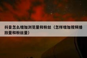 抖音怎么增加浏览量和粉丝（怎样增加视频播放量和粉丝量）