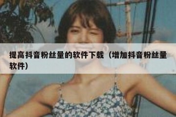 提高抖音粉丝量的软件下载（增加抖音粉丝量软件）