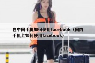在中国手机如何使用facebook（国内手机上如何使用facebook）