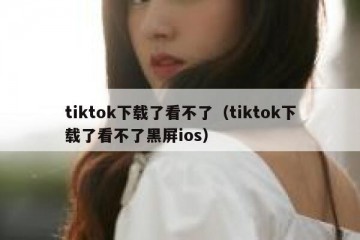 tiktok下载了看不了（tiktok下载了看不了黑屏ios）