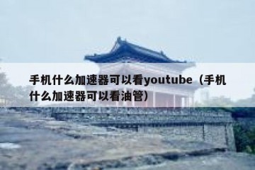手机什么加速器可以看youtube（手机什么加速器可以看油管）
