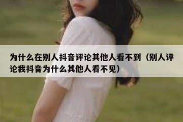为什么在别人抖音评论其他人看不到（别人评论我抖音为什么其他人看不见）