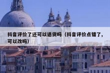 抖音评价了还可以退货吗（抖音评价点错了,可以改吗）