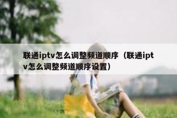 联通iptv怎么调整频道顺序（联通iptv怎么调整频道顺序设置）