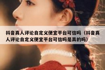抖音真人评论自定义便宜平台可信吗（抖音真人评论自定义便宜平台可信吗是真的吗）