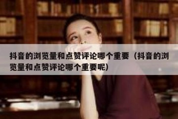 抖音的浏览量和点赞评论哪个重要（抖音的浏览量和点赞评论哪个重要呢）
