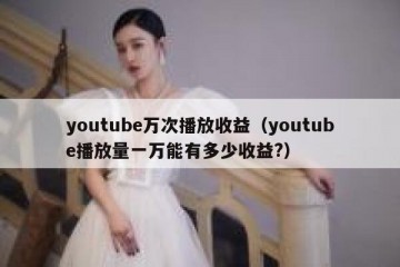 youtube万次播放收益（youtube播放量一万能有多少收益?）
