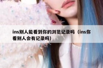 ins别人能看到你的浏览记录吗（ins你看别人会有记录吗）