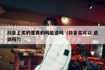 抖音上买的是真的吗能退吗（抖音买可以 退货吗?）