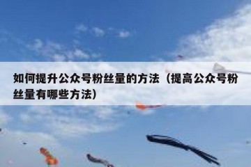 如何提升公众号粉丝量的方法（提高公众号粉丝量有哪些方法）