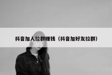 抖音加人拉群赚钱（抖音加好友拉群）