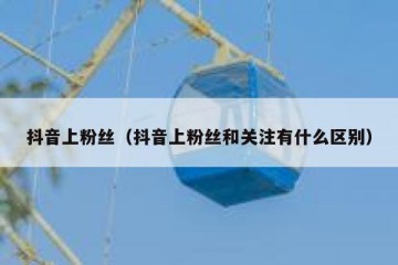 抖音上粉丝（抖音上粉丝和关注有什么区别）