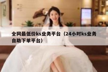全网最低价ks业务平台（24小时ks业务自助下单平台）