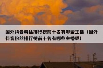 国外抖音粉丝排行榜前十名有哪些主播（国外抖音粉丝排行榜前十名有哪些主播呢）