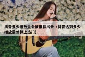 抖音多少播放量会被推荐出去（抖音达到多少播放量才算上热门）