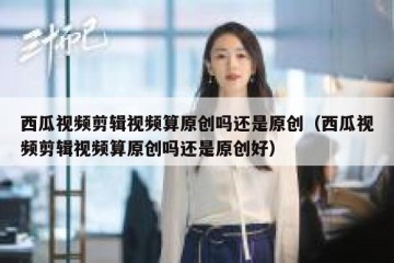 西瓜视频剪辑视频算原创吗还是原创（西瓜视频剪辑视频算原创吗还是原创好）