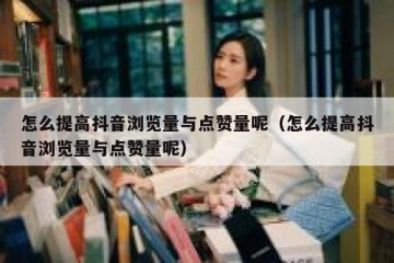 怎么提高抖音浏览量与点赞量呢（怎么提高抖音浏览量与点赞量呢）