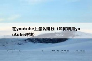 在youtube上怎么赚钱（如何利用youtube赚钱）