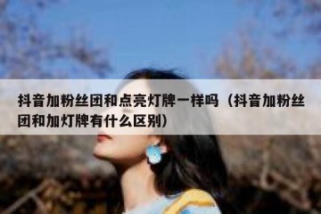 抖音加粉丝团和点亮灯牌一样吗（抖音加粉丝团和加灯牌有什么区别）