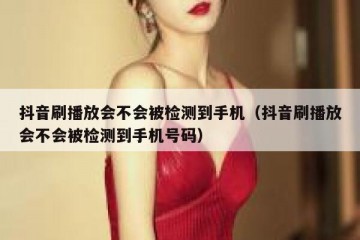 抖音刷播放会不会被检测到手机（抖音刷播放会不会被检测到手机号码）
